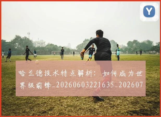 哈兰德技术特点解析：如何成为世界级前锋_20260603221635_20260719155856