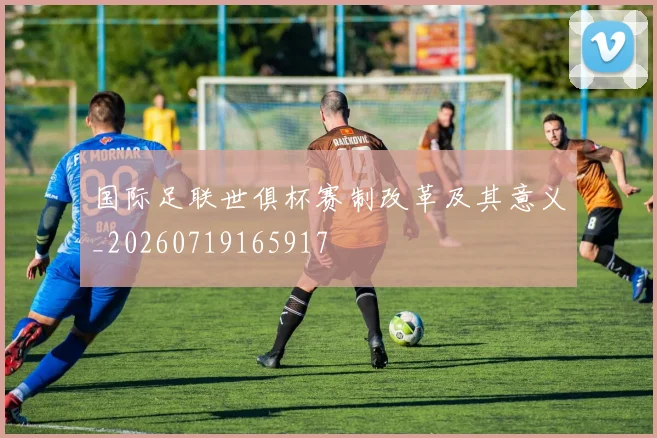 国际足联世俱杯赛制改革及其意义_20260719165917