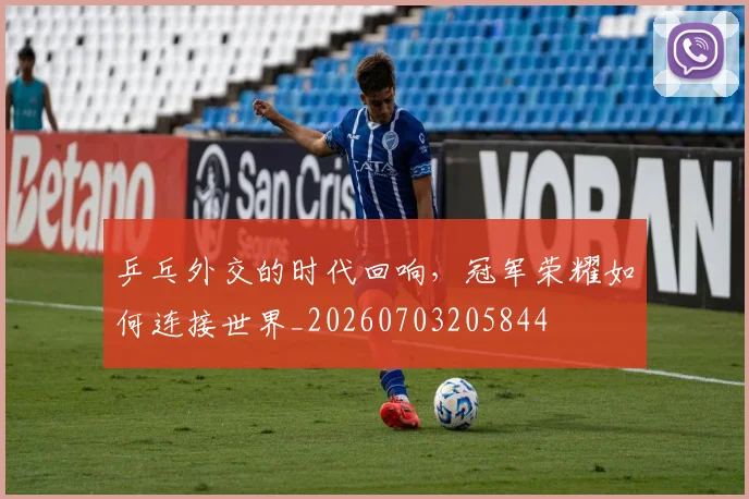 乒乓外交的时代回响，冠军荣耀如何连接世界_20260703205844