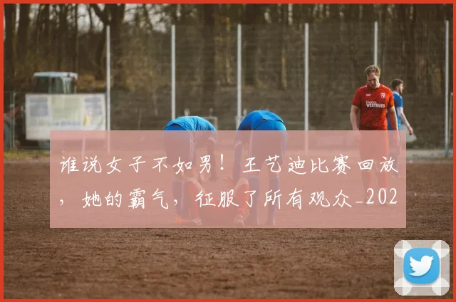 谁说女子不如男！王艺迪比赛回放，她的霸气，征服了所有观众_20260710013805