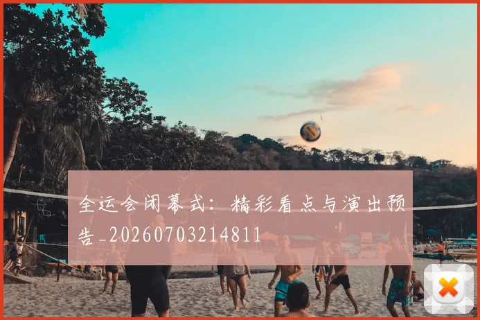全运会闭幕式:精彩看点与演出预告_20260703214811