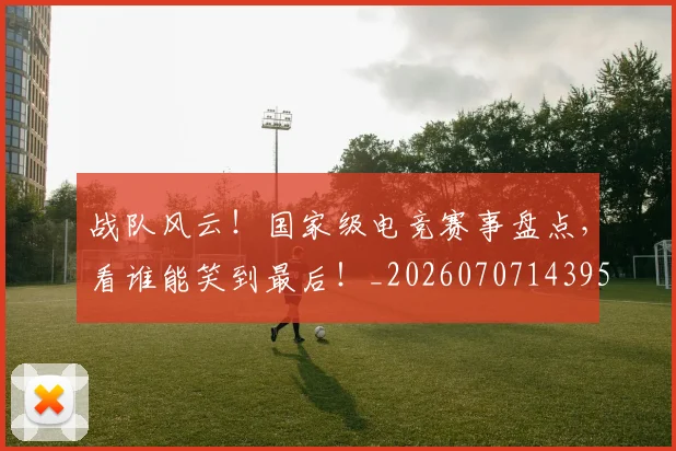 战队风云!国家级电竞赛事盘点,看谁能笑到最后!_20260707143958