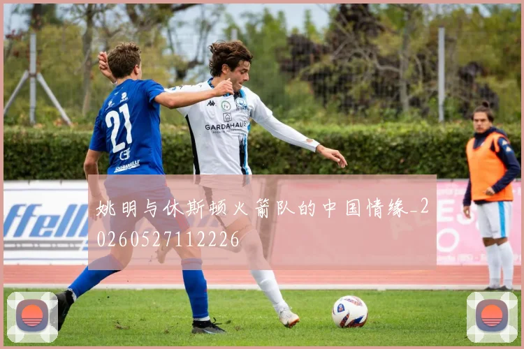 姚明与休斯顿火箭队的中国情缘_20260527112226