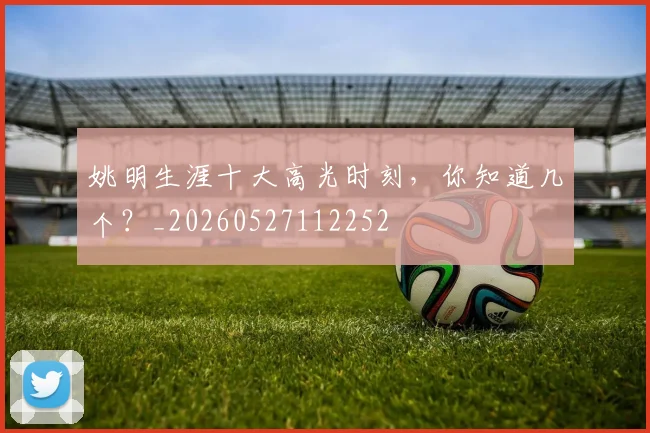 姚明生涯十大高光时刻，你知道几个？_20260527112252