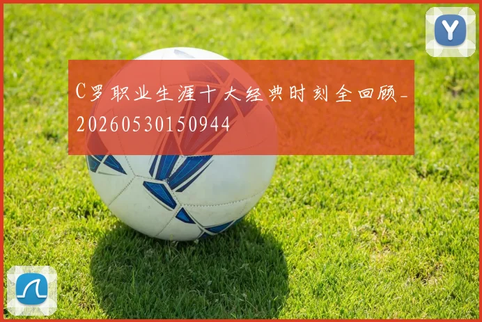 C罗职业生涯十大经典时刻全回顾_20260530150944