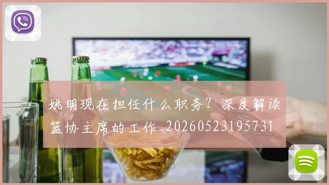 姚明现在担任什么职务？深度解读篮协主席的工作_20260523195731
