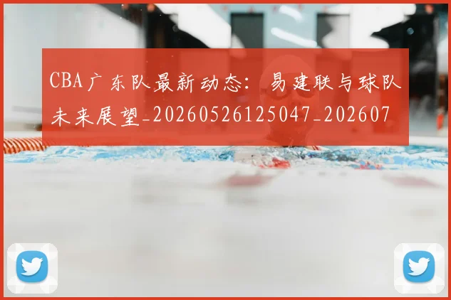 CBA广东队最新动态：易建联与球队未来展望_20260526125047_20260701210749