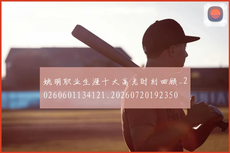 姚明职业生涯十大高光时刻回顾_20260601134121_20260720192350