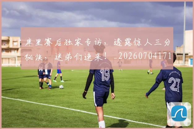 库里赛后独家专访，透露惊人三分秘诀，迷弟们速来！_20260704171823_20260722155309