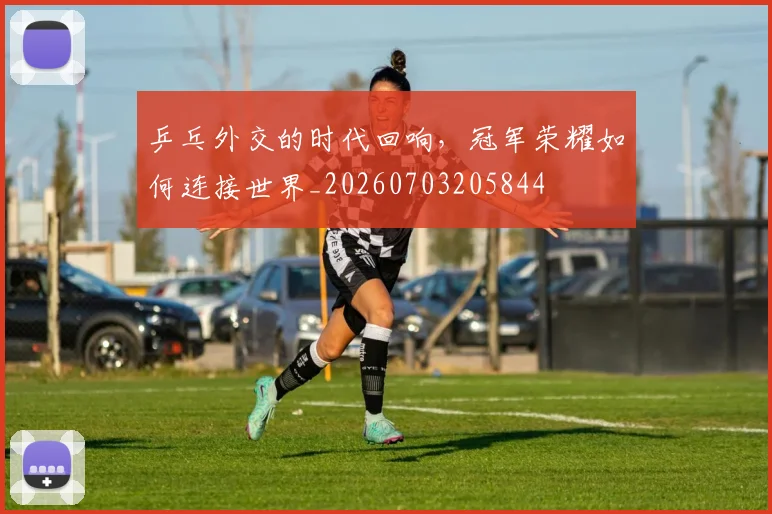 乒乓外交的时代回响，冠军荣耀如何连接世界_20260703205844