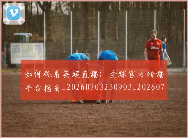 如何观看英超直播：全球官方转播平台指南_20260703230903_20260722150503