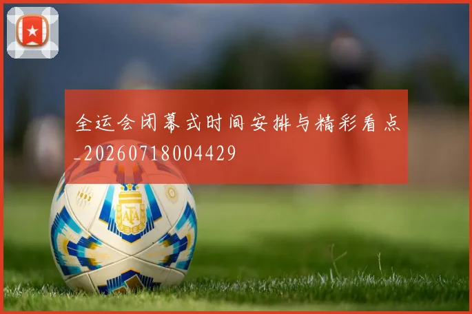 全运会闭幕式时间安排与精彩看点_20260718004429