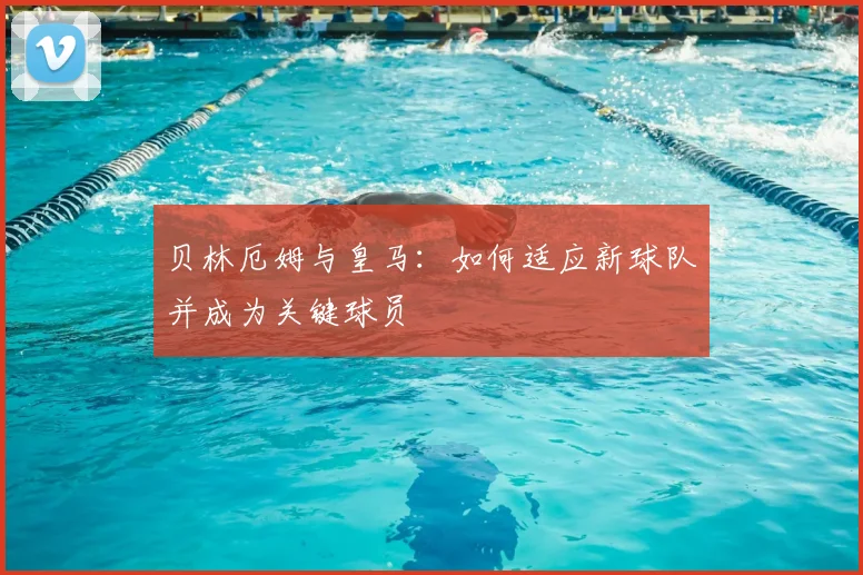 贝林厄姆与皇马：如何适应新球队并成为关键球员