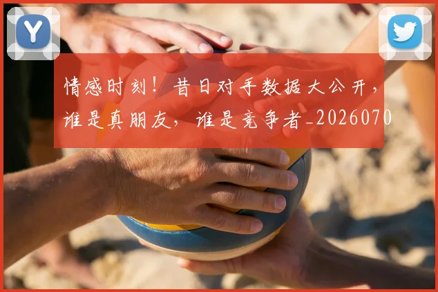 情感时刻！昔日对手数据大公开，谁是真朋友，谁是竞争者_20260704174207