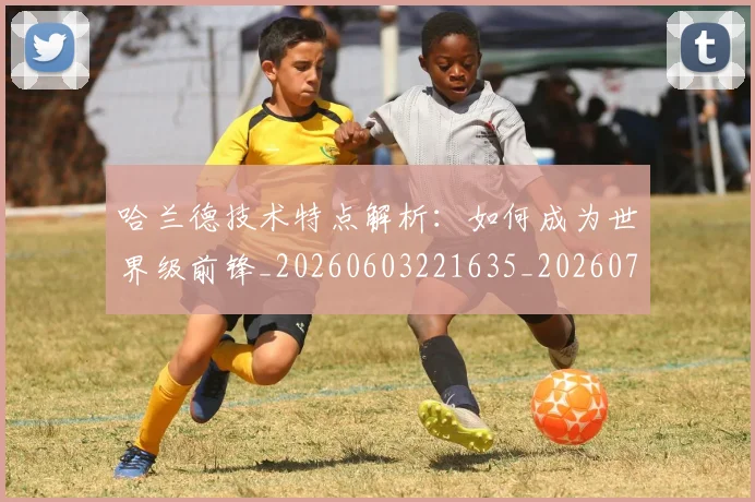 哈兰德技术特点解析：如何成为世界级前锋_20260603221635_20260703222159_20260720180114