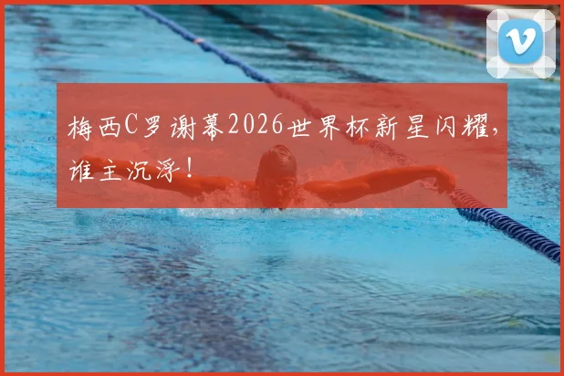 梅西C罗谢幕2026世界杯新星闪耀，谁主沉浮！