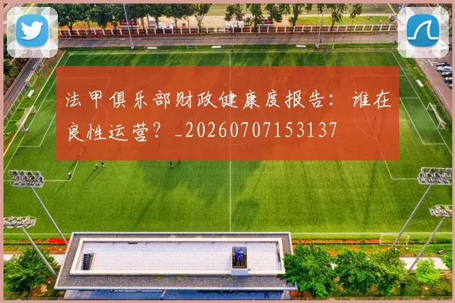 法甲俱乐部财政健康度报告：谁在良性运营？_20260707153137