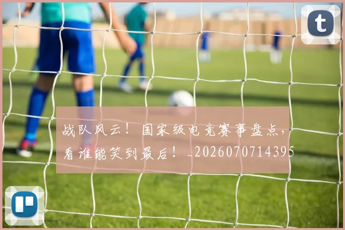 战队风云!国家级电竞赛事盘点,看谁能笑到最后!_20260707143958
