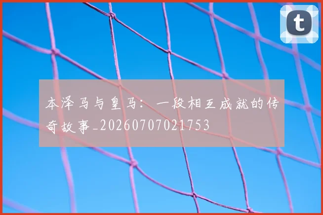 本泽马与皇马：一段相互成就的传奇故事_20260707021753
