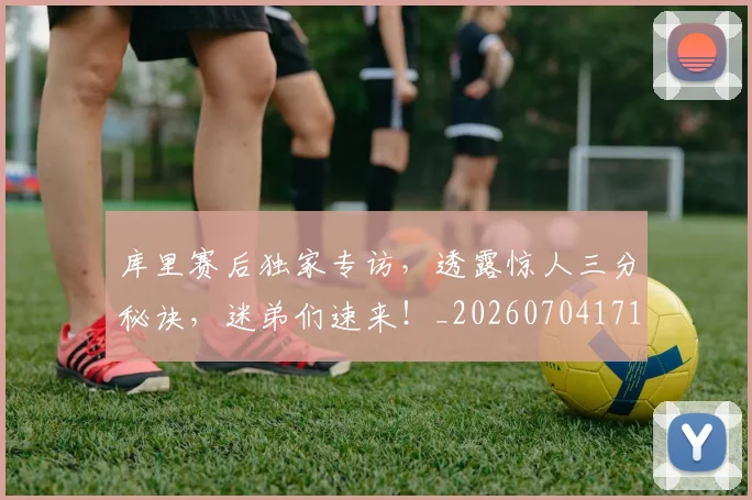 库里赛后独家专访,透露惊人三分秘诀,迷弟们速来!_20260704171823_20260722155309