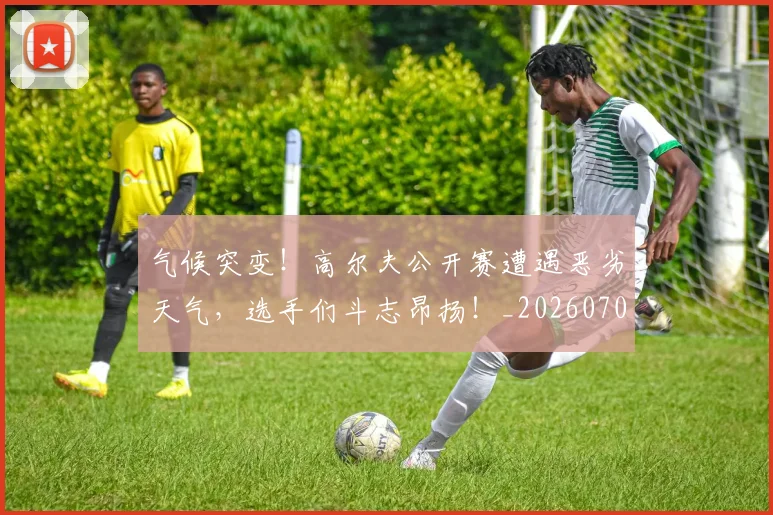 气候突变！高尔夫公开赛遭遇恶劣天气，选手们斗志昂扬！_20260707152913